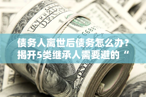 北京债务人离世后债务怎么办？揭开5类继承人需要避的“坑”