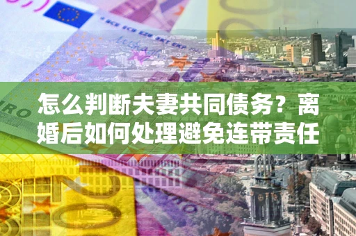 北京怎么判断夫妻共同债务？离婚后如何处理避免连带责任？